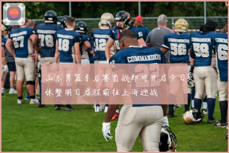 山东男篮季后赛首战即将开启今日休整明日启程前往上海迎战