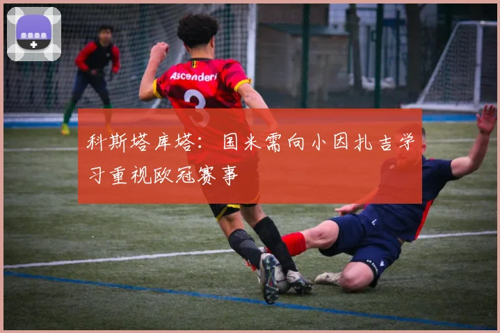 科斯塔库塔：国米需向小因扎吉学习重视欧冠赛事