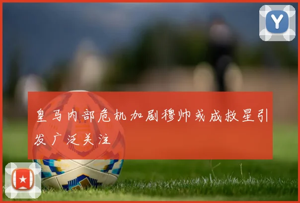 皇马内部危机加剧穆帅或成救星引发广泛关注