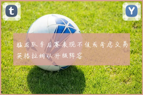 猛龙队季后赛表现不佳或考虑交易英格拉姆以升级阵容