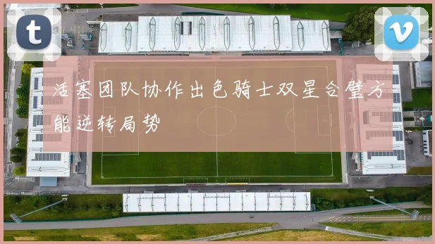 活塞团队协作出色骑士双星合璧方能逆转局势