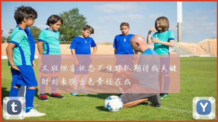 文班坦言状态不佳球队期待我关键时刻表现出色责任在我