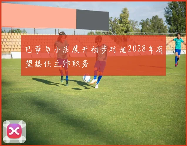 巴萨与小法展开初步对话2028年有望接任主帅职务