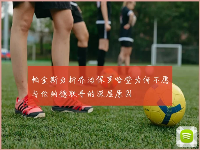 帕金斯分析乔治保罗哈登为何不愿与伦纳德联手的深层原因