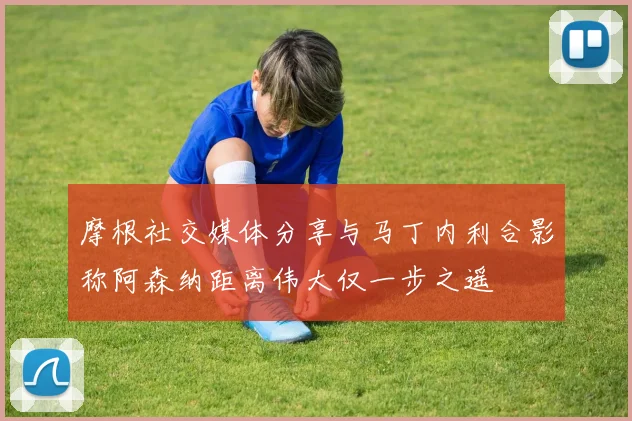 摩根社交媒体分享与马丁内利合影称阿森纳距离伟大仅一步之遥