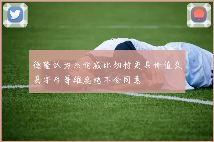 德隆认为杰伦威比切特更具价值交易字母哥雄鹿绝不会同意