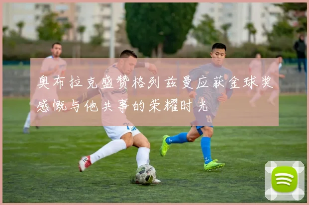 奥布拉克盛赞格列兹曼应获金球奖感慨与他共事的荣耀时光