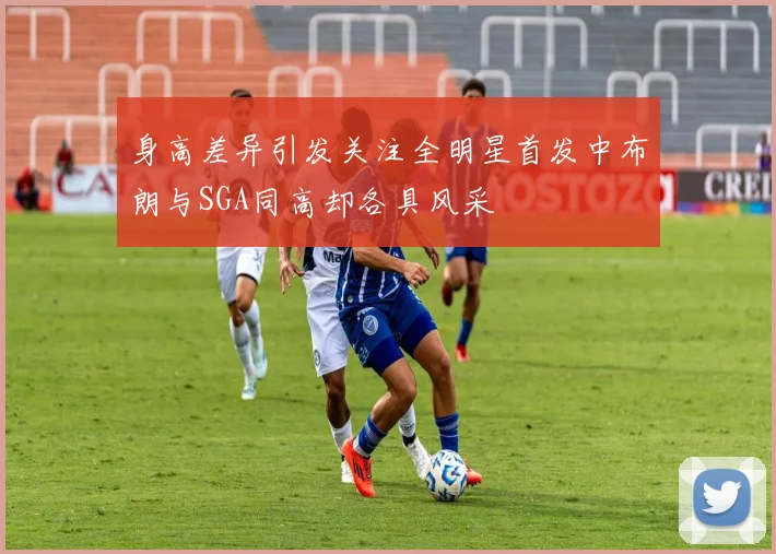 身高差异引发关注全明星首发中布朗与SGA同高却各具风采