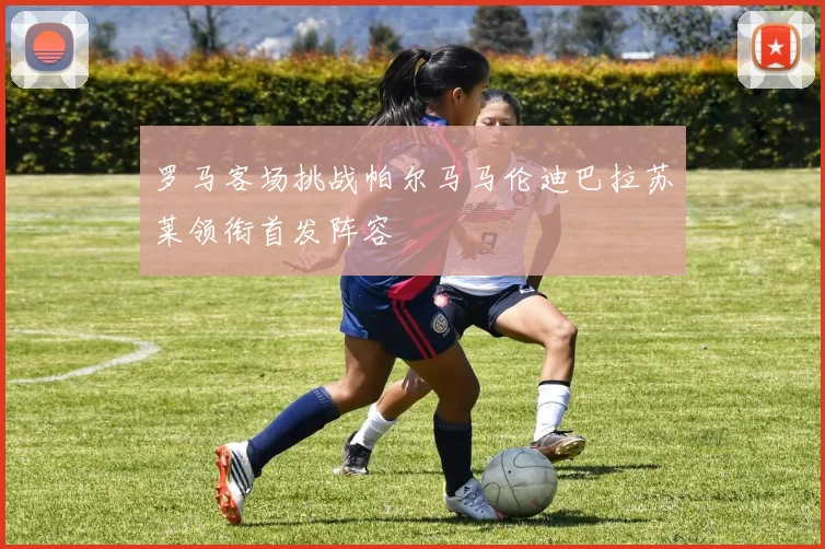 罗马客场挑战帕尔马马伦迪巴拉苏莱领衔首发阵容