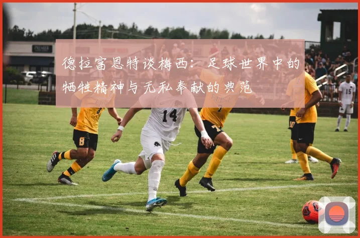德拉富恩特谈梅西：足球世界中的牺牲精神与无私奉献的典范