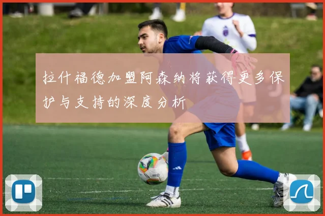 拉什福德加盟阿森纳将获得更多保护与支持的深度分析